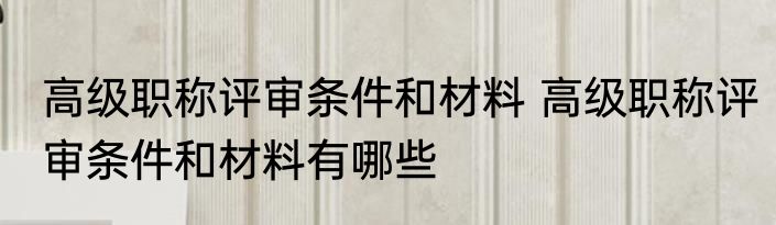 高级职称评审条件和材料 高级职称评审条件和材料有哪些