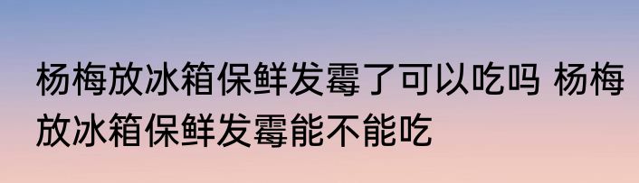 杨梅放冰箱保鲜发霉了可以吃吗 杨梅放冰箱保鲜发霉能不能吃