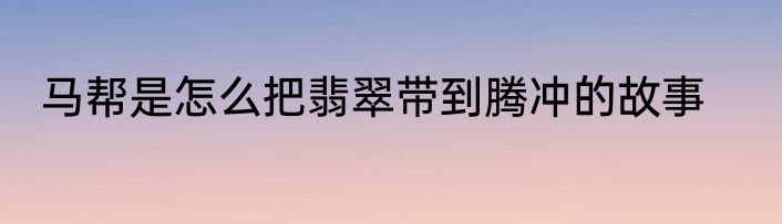 马帮是怎么把翡翠带到腾冲的故事
