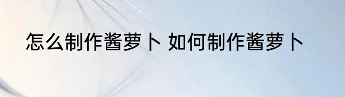 怎么制作酱萝卜 如何制作酱萝卜