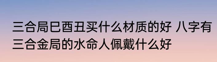 三合局巳酉丑买什么材质的好 八字有三合金局的水命人佩戴什么好