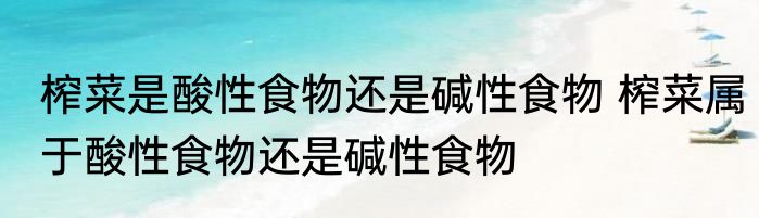 榨菜是酸性食物还是碱性食物 榨菜属于酸性食物还是碱性食物
