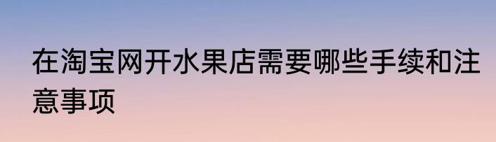 在淘宝网开水果店需要哪些手续和注意事项