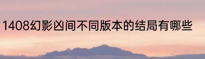 1408幻影凶间不同版本的结局有哪些