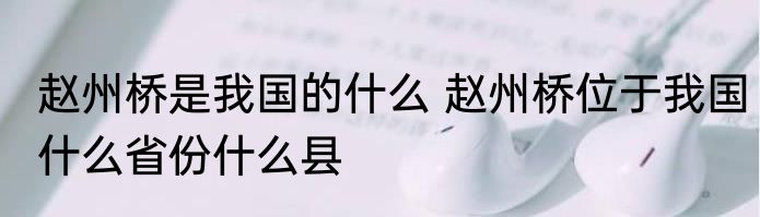 赵州桥是我国的什么 赵州桥位于我国什么省份什么县