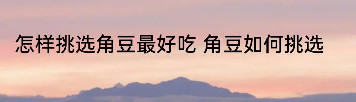 怎样挑选角豆最好吃 角豆如何挑选