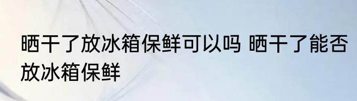 晒干了放冰箱保鲜可以吗 晒干了能否放冰箱保鲜