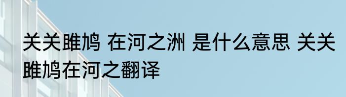 关关雎鸠 在河之洲 是什么意思 关关雎鸠在河之翻译