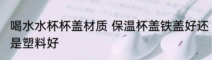 喝水水杯杯盖材质 保温杯盖铁盖好还是塑料好