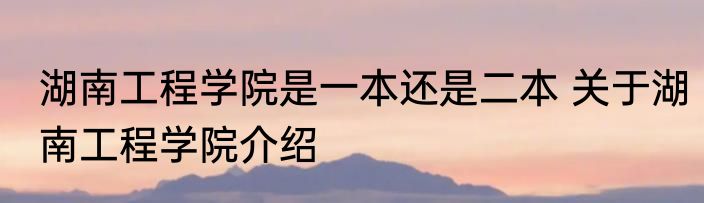 湖南工程学院是一本还是二本 关于湖南工程学院介绍