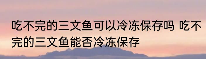 吃不完的三文鱼可以冷冻保存吗 吃不完的三文鱼能否冷冻保存