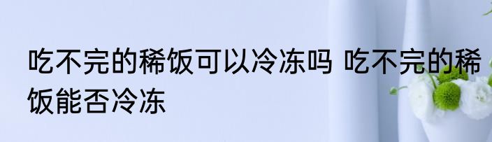 吃不完的稀饭可以冷冻吗 吃不完的稀饭能否冷冻