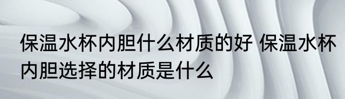 保温水杯内胆什么材质的好 保温水杯内胆选择的材质是什么