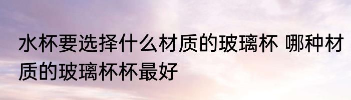 水杯要选择什么材质的玻璃杯 哪种材质的玻璃杯杯最好