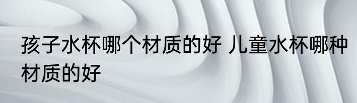 孩子水杯哪个材质的好 儿童水杯哪种材质的好