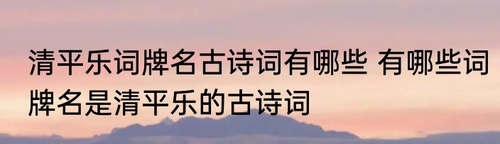 清平乐词牌名古诗词有哪些 有哪些词牌名是清平乐的古诗词