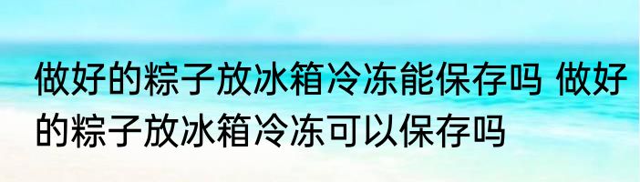 做好的粽子放冰箱冷冻能保存吗 做好的粽子放冰箱冷冻可以保存吗