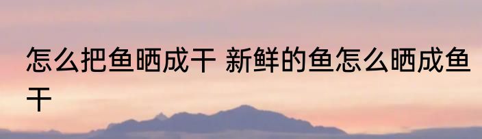 怎么把鱼晒成干 新鲜的鱼怎么晒成鱼干