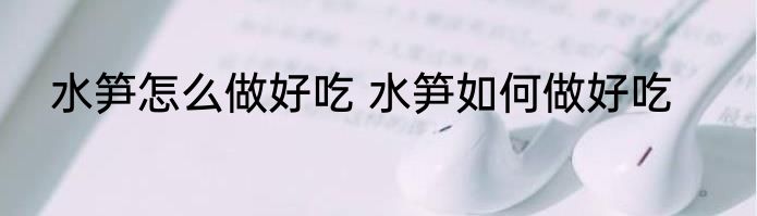 水笋怎么做好吃 水笋如何做好吃