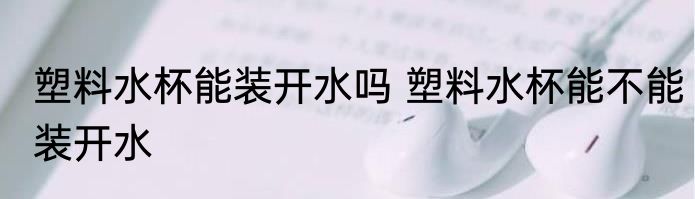塑料水杯能装开水吗 塑料水杯能不能装开水