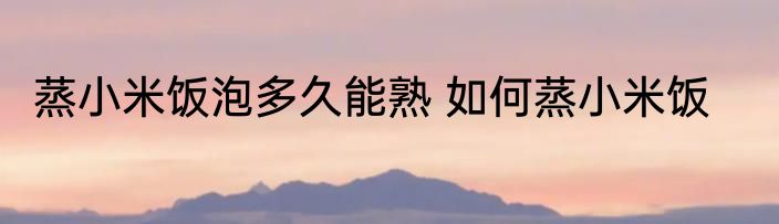 蒸小米饭泡多久能熟 如何蒸小米饭