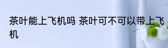 茶叶能上飞机吗 茶叶可不可以带上飞机