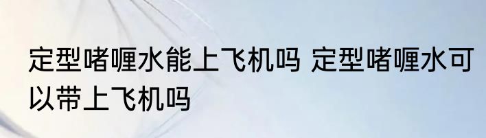 定型啫喱水能上飞机吗 定型啫喱水可以带上飞机吗