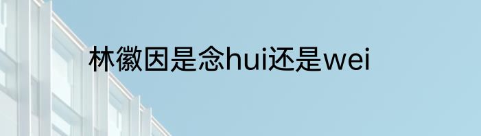 林徽因是念hui还是wei