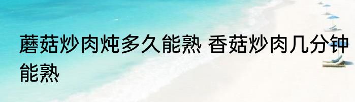 蘑菇炒肉炖多久能熟 香菇炒肉几分钟能熟
