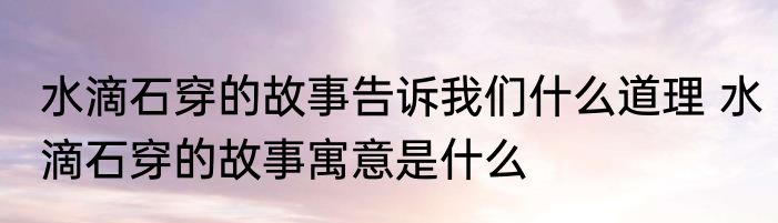 水滴石穿的故事告诉我们什么道理 水滴石穿的故事寓意是什么