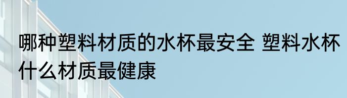 哪种塑料材质的水杯最安全 塑料水杯什么材质最健康