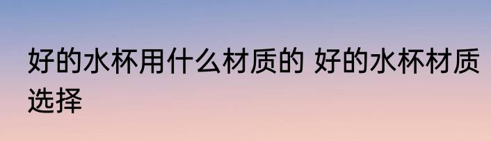 好的水杯用什么材质的 好的水杯材质选择