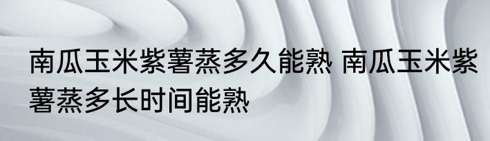 南瓜玉米紫薯蒸多久能熟 南瓜玉米紫薯蒸多长时间能熟