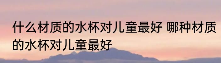 什么材质的水杯对儿童最好 哪种材质的水杯对儿童最好
