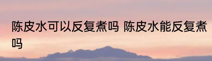 陈皮水可以反复煮吗 陈皮水能反复煮吗