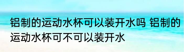铝制的运动水杯可以装开水吗 铝制的运动水杯可不可以装开水
