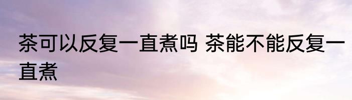 茶可以反复一直煮吗 茶能不能反复一直煮