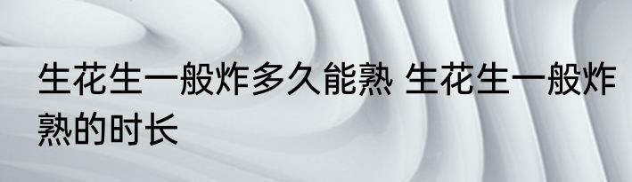 生花生一般炸多久能熟 生花生一般炸熟的时长