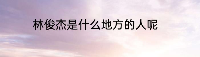 林俊杰是什么地方的人呢