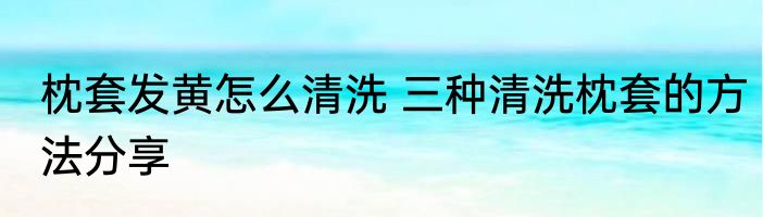 枕套发黄怎么清洗 三种清洗枕套的方法分享