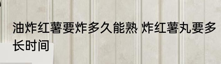 油炸红薯要炸多久能熟 炸红薯丸要多长时间