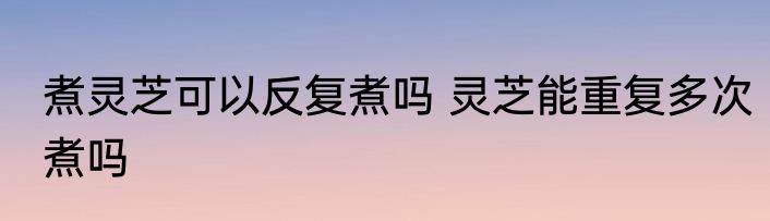 煮灵芝可以反复煮吗 灵芝能重复多次煮吗
