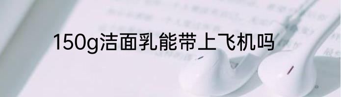 150g洁面乳能带上飞机吗