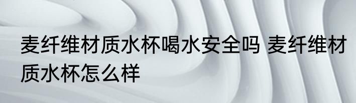 麦纤维材质水杯喝水安全吗 麦纤维材质水杯怎么样
