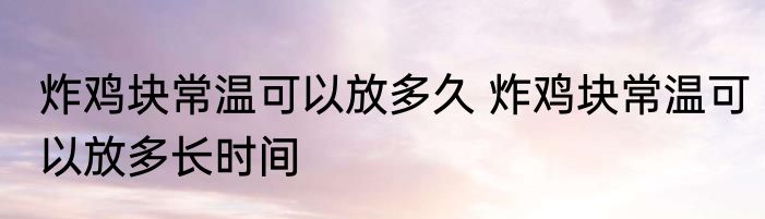 炸鸡块常温可以放多久 炸鸡块常温可以放多长时间
