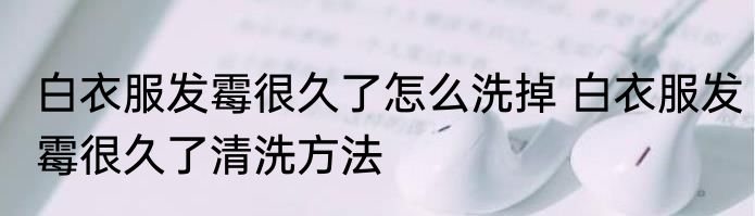 白衣服发霉很久了怎么洗掉 白衣服发霉很久了清洗方法