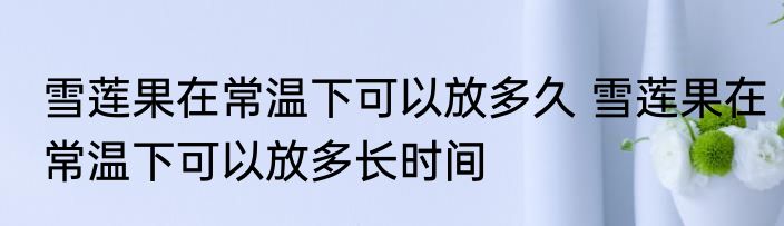 雪莲果在常温下可以放多久 雪莲果在常温下可以放多长时间