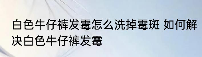 白色牛仔裤发霉怎么洗掉霉斑 如何解决白色牛仔裤发霉