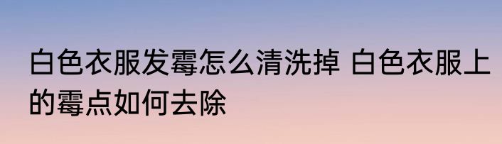 白色衣服发霉怎么清洗掉 白色衣服上的霉点如何去除