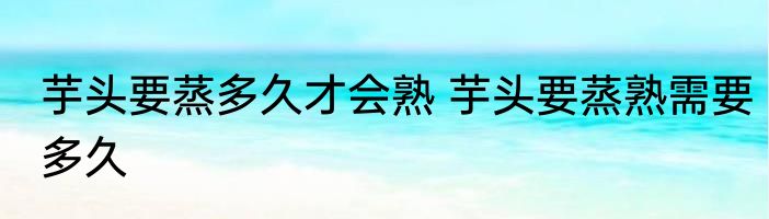 芋头要蒸多久才会熟 芋头要蒸熟需要多久